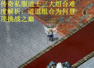 传奇私服道士三大组合难度解析：道道组合为何登顶挑战之巅