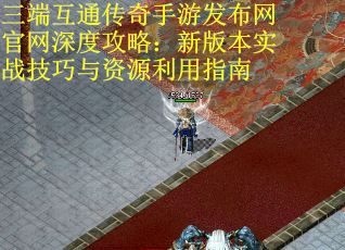 三端互通传奇手游发布网官网深度攻略：新版本实战技巧与资源利用指南