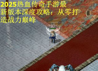 2025热血传奇手游最新版本深度攻略：从零打造战力巅峰
