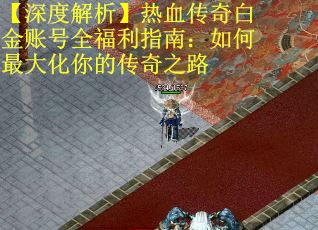 【深度解析】热血传奇白金账号全福利指南：如何最大化你的传奇之路