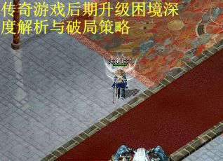 传奇游戏后期升级困境深度解析与破局策略